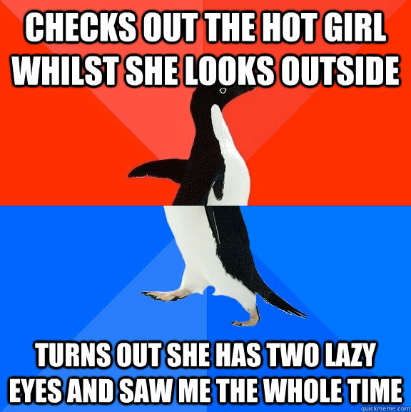 Checks out the hot girl whilst she looks outside Turns out she has two lazy eyes and saw me the whole time  Socially Awesome Awkward Penguin