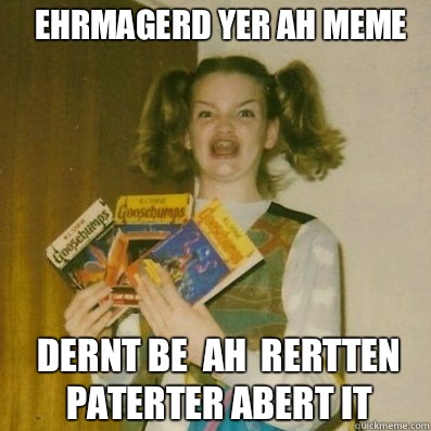 EHRMAGERD YER AH MEME
 DERNT BE  AH  RERTTEN PATERTER ABERT IT        