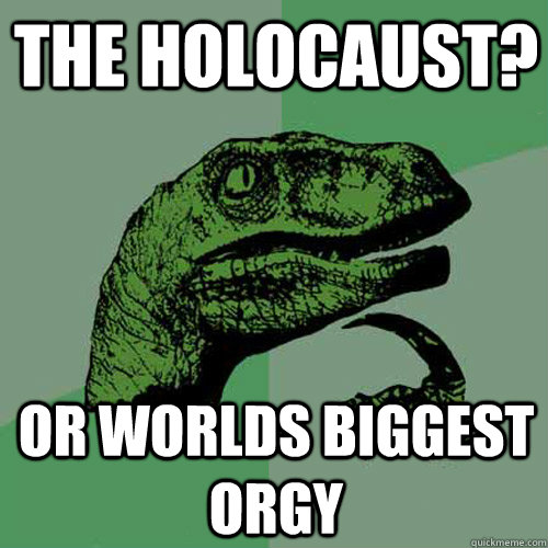 the holocaust? Or worlds biggest Orgy - the holocaust? Or worlds biggest Orgy  Philosoraptor