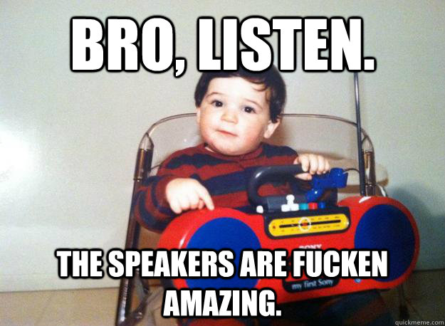 Bro, listen. The speakers are fucken amazing. - Bro, listen. The speakers are fucken amazing.  Julian