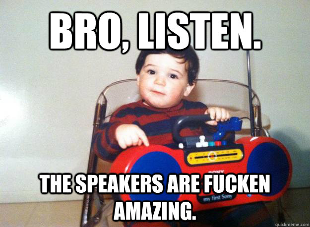 Bro, listen. The speakers are fucken amazing.  