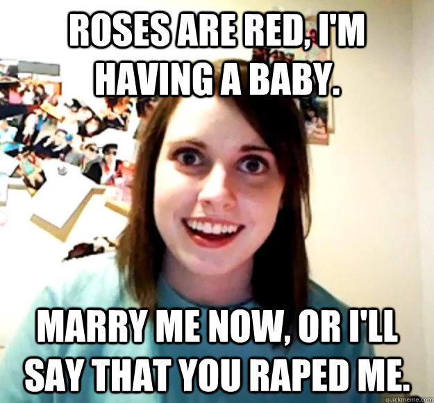 Roses are red, I'm having a baby. Marry me now, or I'll say that you raped me.  Overly Attached Girlfriend