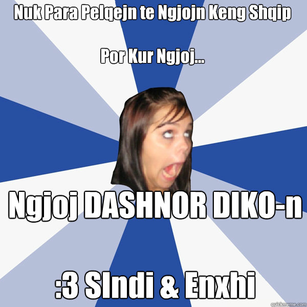 Nuk Para Pelqejn te Ngjojn Keng Shqip 

Por Kur Ngjoj... Ngjoj DASHNOR DIKO-n 

:3 SIndi & Enxhi   Annoying Facebook Girl