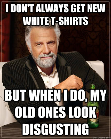 I don't always get new white t-shirts but when i do, my old ones look disgusting  The Most Interesting Man In The World