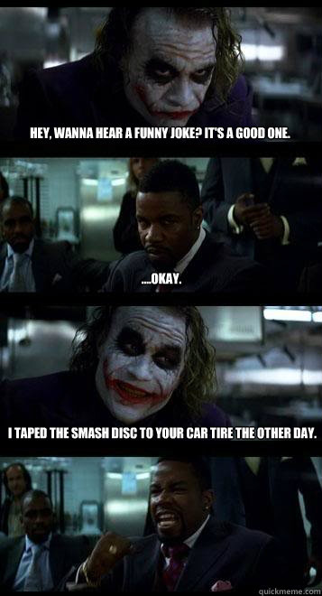 Hey, wanna hear a funny joke? It's a good one. ....okay. I taped the smash disc to your car tire the other day.  Joker with Black guy