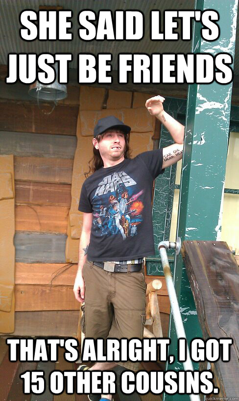 she said let's just be friends That's alright, I got 15 other cousins.  Redneck Randal