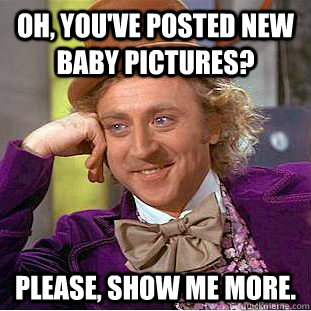 Oh, you've posted new baby pictures? Please, show me more.   Condescending Wonka