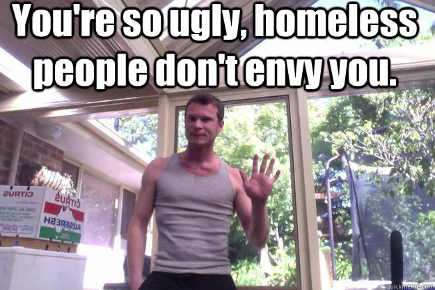 You're so ugly, homeless people don't envy you.  - You're so ugly, homeless people don't envy you.   David Morgan  Cries For Psychiatric Help