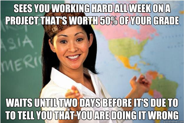 Sees you working hard all week on a project that's worth 50% of your grade Waits until two days before it's due to to tell you that you are doing it wrong  Scumbag Teacher
