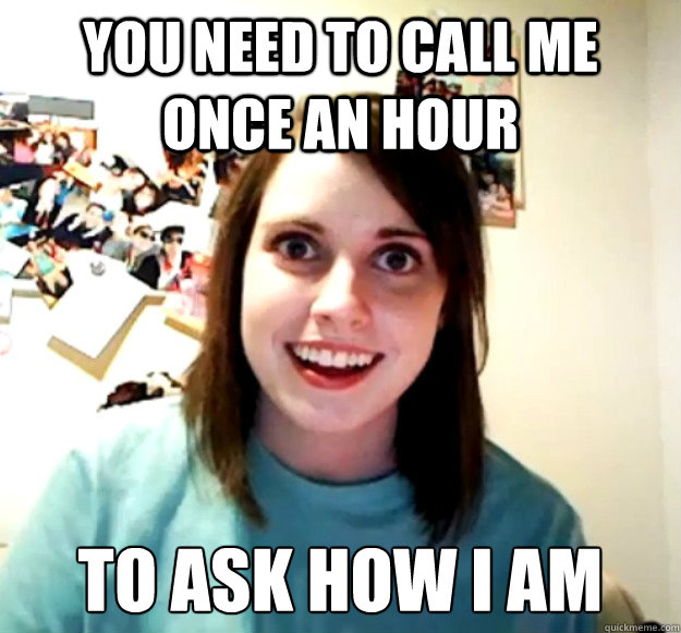 YOU NEED TO CALL ME once an HOUR TO ASK HOW I AM  Overly Attached Girlfriend