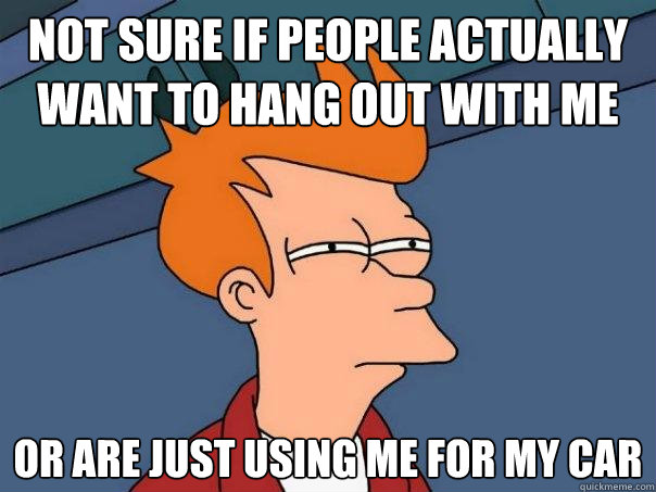 Not sure if people actually want to hang out with me Or are just using me for my car - Not sure if people actually want to hang out with me Or are just using me for my car  Futurama Fry