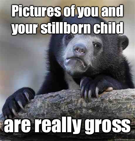 Pictures of you and your stillborn child are really gross - Pictures of you and your stillborn child are really gross  Confession Bear