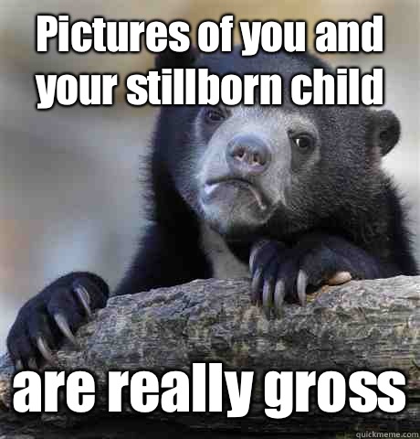 Pictures of you and your stillborn child are really gross  Confession Bear