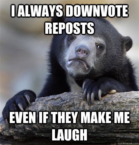 I always downvote reposts even if they make me laugh  Confession Bear