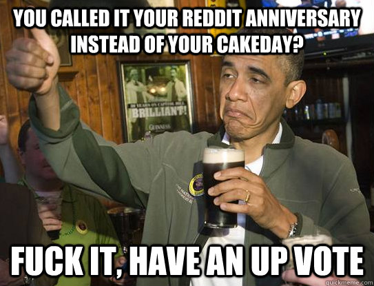 You called it your Reddit Anniversary instead of your Cakeday? fuck it, have an up vote  Upvoting Obama