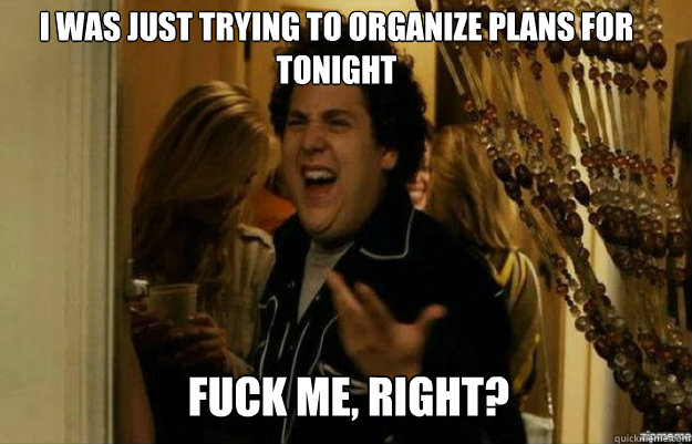 I was just trying to organize plans for tonight FUCK ME, RIGHT?  fuck me right