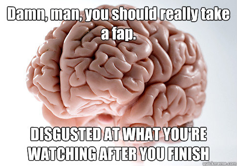 Damn, man, you should really take a fap. DISGUSTED AT WHAT YOU'RE WATCHING AFTER YOU FINISH  Scumbag Brain