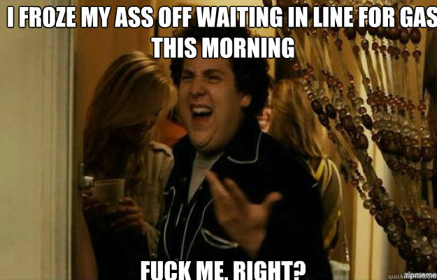 I froze my ass off waiting in line for gas this morning FUCK ME, RIGHT?  fuck me right