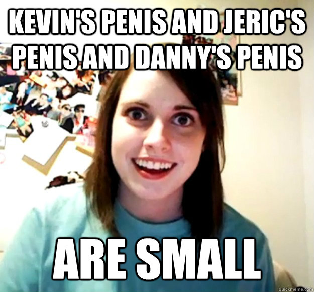 Kevin's penis and jeric's penis and danny's penis  ARE SMALL  Overly Attached Girlfriend