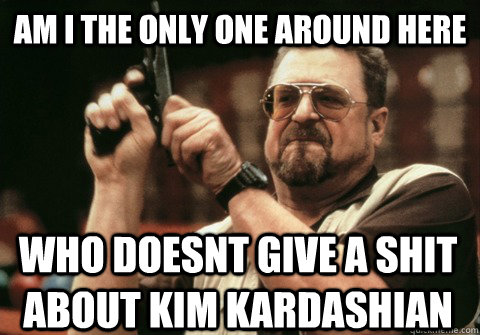 Am I the only one around here who doesnt give a shit about kim kardashian - Am I the only one around here who doesnt give a shit about kim kardashian  Am I the only one