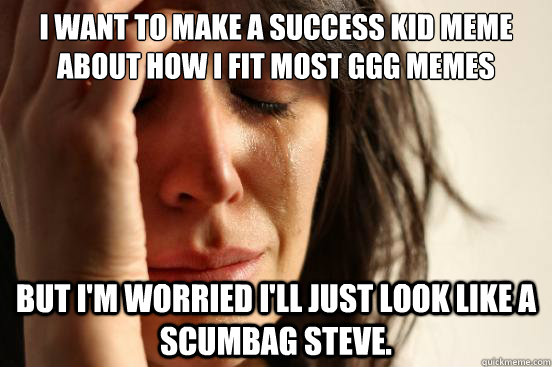 I want to make a success kid meme about how I fit most GGG memes But I'm worried I'll just look like a scumbag Steve.  First World Problems