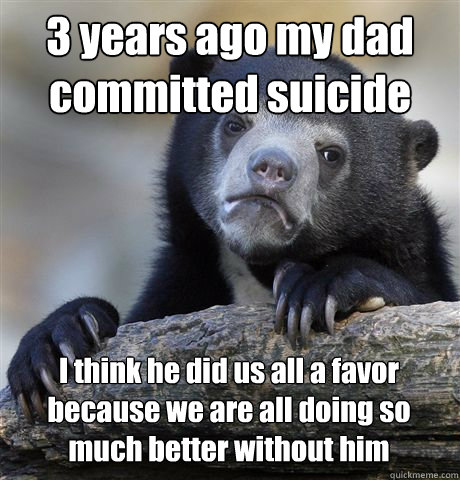 3 years ago my dad committed suicide I think he did us all a favor because we are all doing so much better without him - 3 years ago my dad committed suicide I think he did us all a favor because we are all doing so much better without him  Confession Bear