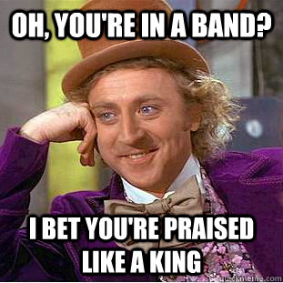 oh, you're in a band? i bet you're praised like a king  Condescending Wonka