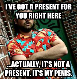 I've got a present for you right here ...actually, it's not a present. It's my penis.  MC Vagina