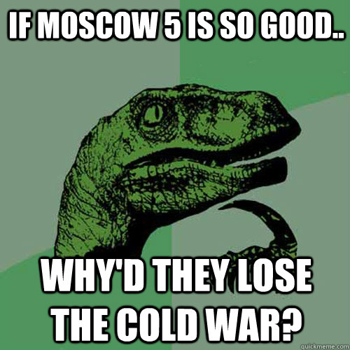 IF MOSCOW 5 IS SO GOOD.. WHY'D THEY LOSE THE COLD WAR?  Philosoraptor