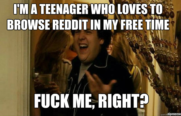 I'm a teenager who loves to browse reddit in my free time FUCK ME, RIGHT?  fuck me right