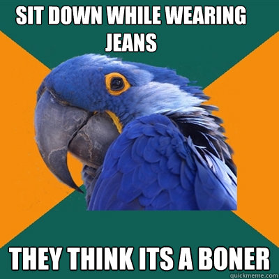 Sit down while wearing jeans They think its a boner  Paranoid Parrot