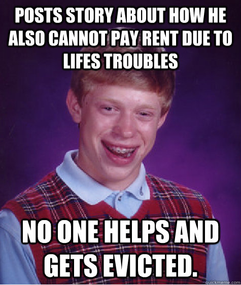 Posts story about how he also cannot pay rent due to lifes troubles No one helps and gets evicted.  Bad Luck Brian