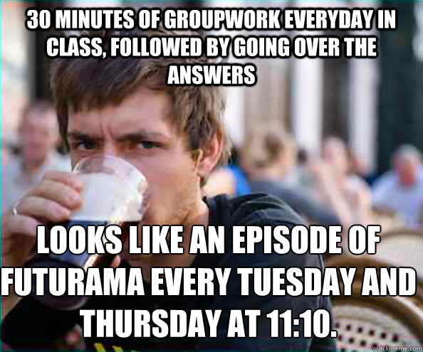 30 minutes of groupwork everyday in class, followed by going over the answers Looks like an episode of Futurama every tuesday and thursday at 11:10.  Lazy College Senior