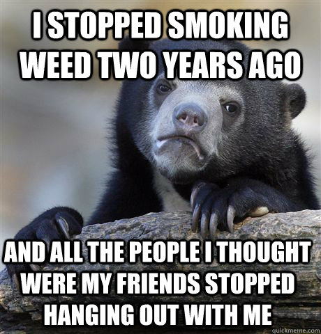 i stopped smoking weed two years ago and all the people i thought were my friends stopped hanging out with me  Confession Bear
