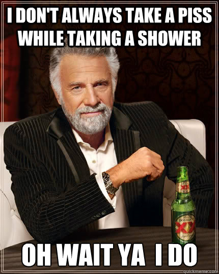 I don't always take a piss while taking a shower 

OH WAIT YA  I DO  The Most Interesting Man In The World