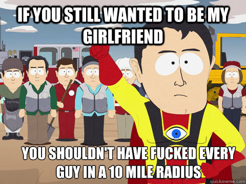 If you still wanted to be my girlfriend you shouldn't have fucked every guy in a 10 mile radius  Captain Hindsight