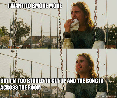 I want to smoke more But i'm too stoned to get up and the bong is across the room  First World Stoner Problems