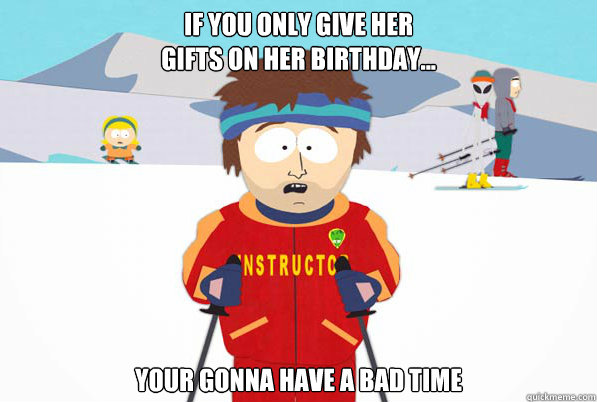If you only give her
gifts on her birthday... your gonna have a bad time  Southpark Instructor