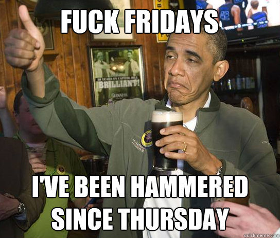 Fuck Fridays I've been hammered since Thursday  Upvoting Obama