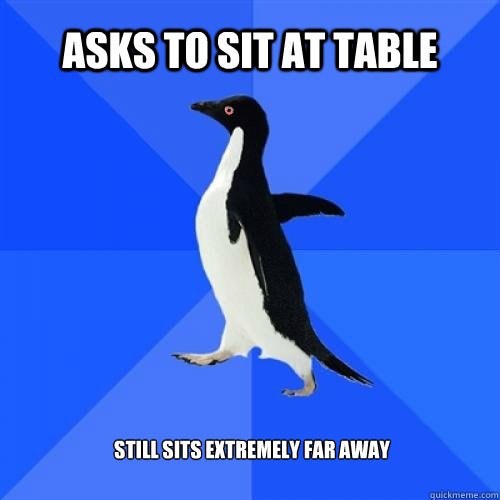 Asks to sit at table Still sits extremely far away   