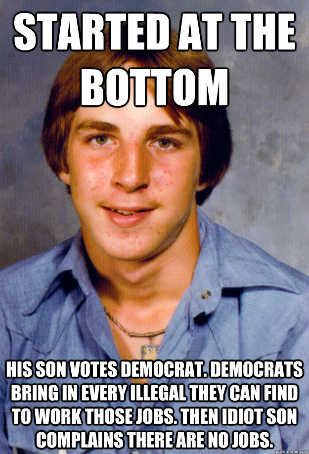 Started at the bottom His son votes democrat. democrats bring in every illegal they can find to work those jobs. then idiot son complains there are no jobs.  - Started at the bottom His son votes democrat. democrats bring in every illegal they can find to work those jobs. then idiot son complains there are no jobs.   Old Economy Steven
