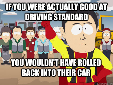 If you were actually good at driving standard you wouldn't have rolled back into their car  Captain Hindsight