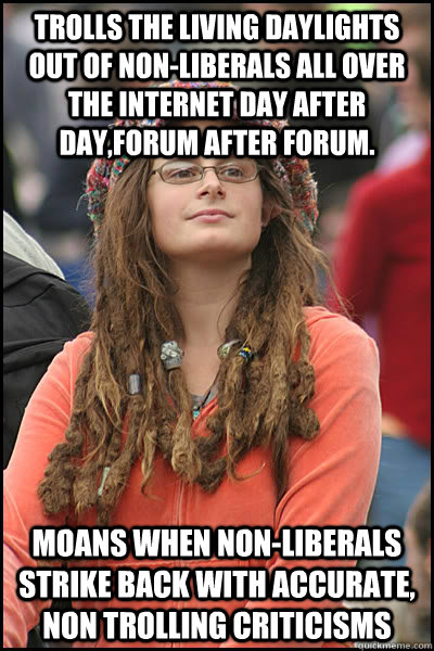 Trolls the living daylights out of non-liberals all over the internet day after day,forum after forum. Moans when non-liberals strike back with accurate, non trolling criticisms   College Liberal