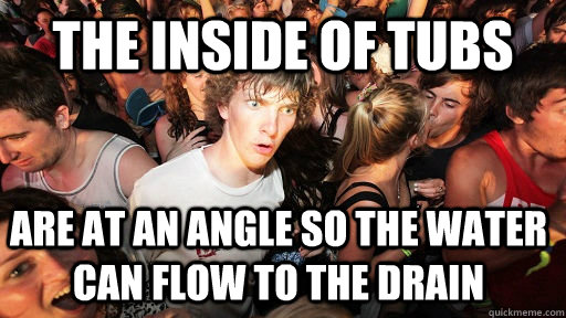 The inside of tubs Are at an angle so the water can flow to the drain   Sudden Clarity Clarence
