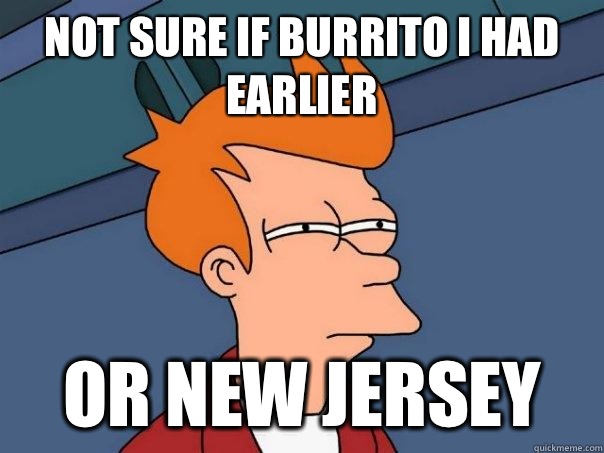 not sure if burrito I had earlier or New Jersey  Futurama Fry