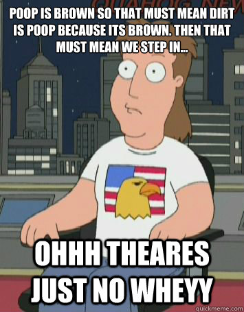 poop is brown so that must mean dirt is poop because its brown. Then that must mean we step in... Ohhh Theares Just no Wheyy - poop is brown so that must mean dirt is poop because its brown. Then that must mean we step in... Ohhh Theares Just no Wheyy  Theres Just No Way