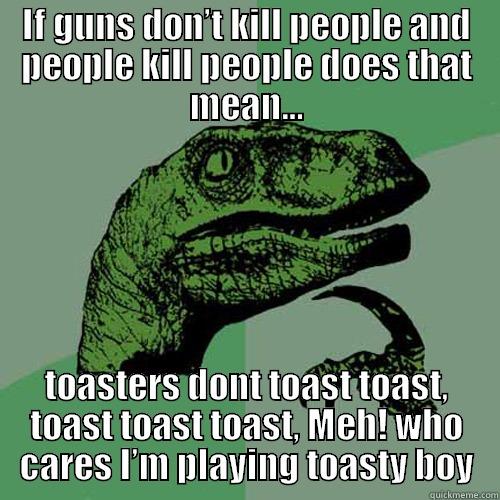 IF GUNS DON’T KILL PEOPLE AND PEOPLE KILL PEOPLE DOES THAT MEAN… TOASTERS DONT TOAST TOAST, TOAST TOAST TOAST, MEH! WHO CARES I’M PLAYING TOASTY BOY Philosoraptor