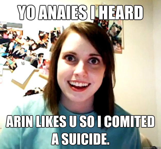 yo anaies i heard arin likes u so i comited a suicide.  Overly Attached Girlfriend