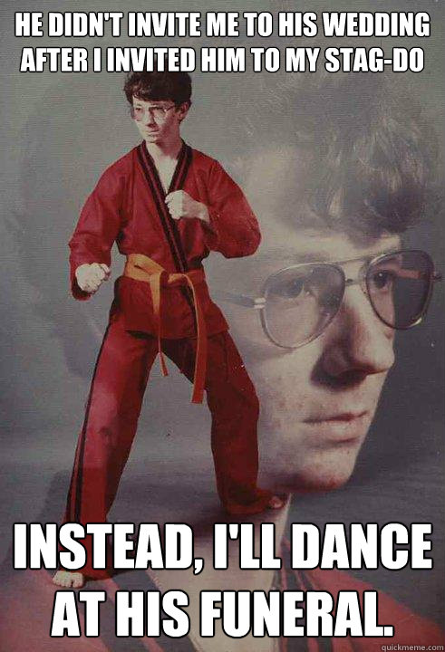 He didn't invite me to his wedding after I invited him to my stag-do Instead, I'll dance at his funeral.  Karate Kyle