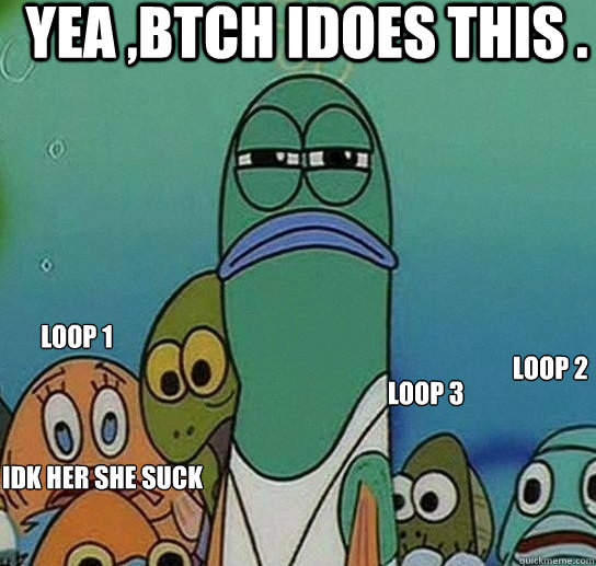 Yea ,Btch Idoes This . Loop 1 Loop 2 Loop 3 Idk her She Suck Dick?    Serious fish SpongeBob